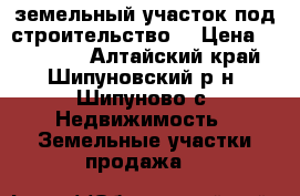 земельный участок под строительство  › Цена ­ 150 000 - Алтайский край, Шипуновский р-н, Шипуново с. Недвижимость » Земельные участки продажа   